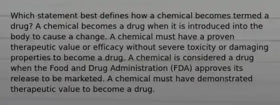 Which statement best defines how a chemical becomes termed a drug? A chemical becomes a drug when it is introduced into the body to cause a change. A chemical must have a proven therapeutic value or efficacy without severe toxicity or damaging properties to become a drug. A chemical is considered a drug when the Food and Drug Administration (FDA) approves its release to be marketed. A chemical must have demonstrated therapeutic value to become a drug.