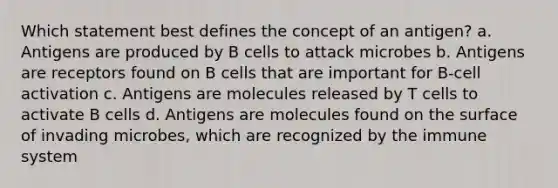 Which statement best defines the concept of an antigen? a. Antigens are produced by B cells to attack microbes b. Antigens are receptors found on B cells that are important for B-cell activation c. Antigens are molecules released by T cells to activate B cells d. Antigens are molecules found on the surface of invading microbes, which are recognized by the immune system