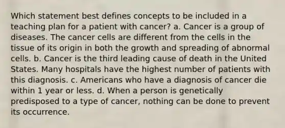 Which statement best defines concepts to be included in a teaching plan for a patient with cancer? a. Cancer is a group of diseases. The cancer cells are different from the cells in the tissue of its origin in both the growth and spreading of abnormal cells. b. Cancer is the third leading cause of death in the United States. Many hospitals have the highest number of patients with this diagnosis. c. Americans who have a diagnosis of cancer die within 1 year or less. d. When a person is genetically predisposed to a type of cancer, nothing can be done to prevent its occurrence.