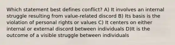 Which statement best defines conflict? A) It involves an internal struggle resulting from value-related discord B) Its basis is the violation of personal rights or values C) It centers on either internal or external discord between individuals D)It is the outcome of a visible struggle between individuals