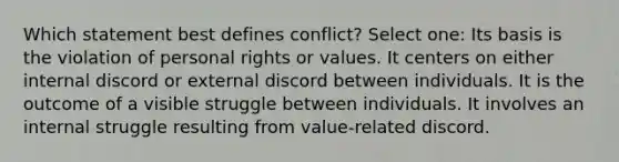 Which statement best defines conflict? Select one: Its basis is the violation of personal rights or values. It centers on either internal discord or external discord between individuals. It is the outcome of a visible struggle between individuals. It involves an internal struggle resulting from value-related discord.