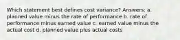 Which statement best defines cost variance? Answers: a. planned value minus the rate of performance b. rate of performance minus earned value c. earned value minus the actual cost d. planned value plus actual costs