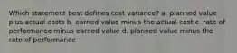 Which statement best defines cost variance? a. planned value plus actual costs b. earned value minus the actual cost c. rate of performance minus earned value d. planned value minus the rate of performance