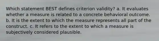 Which statement BEST defines criterion validity? a. It evaluates whether a measure is related to a concrete behavioral outcome. b. It is the extent to which the measure represents all part of the construct. c. It refers to the extent to which a measure is subjectively considered plausible.