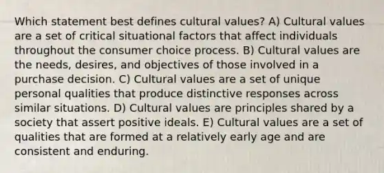 Which statement best defines cultural values? A) Cultural values are a set of critical situational factors that affect individuals throughout the consumer choice process. B) Cultural values are the needs, desires, and objectives of those involved in a purchase decision. C) Cultural values are a set of unique personal qualities that produce distinctive responses across similar situations. D) Cultural values are principles shared by a society that assert positive ideals. E) Cultural values are a set of qualities that are formed at a relatively early age and are consistent and enduring.