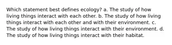 Which statement best defines ecology? a. The study of how living things interact with each other. b. The study of how living things interact with each other and with their environment. c. The study of how living things interact with their environment. d. The study of how living things interact with their habitat.