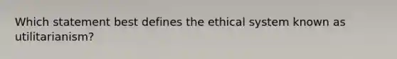 Which statement best defines the ethical system known as utilitarianism?