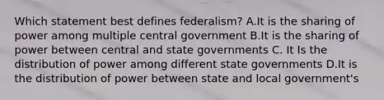 Which statement best defines federalism? A.It is the sharing of power among multiple central government B.It is the sharing of power between central and state governments C. It Is the distribution of power among different state governments D.It is the distribution of power between state and local government's