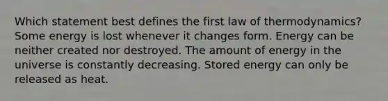 Which statement best defines the first law of thermodynamics? Some energy is lost whenever it changes form. Energy can be neither created nor destroyed. The amount of energy in the universe is constantly decreasing. Stored energy can only be released as heat.