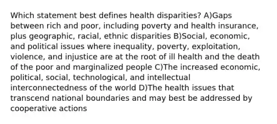 Which statement best defines health disparities? A)Gaps between rich and poor, including poverty and health insurance, plus geographic, racial, ethnic disparities B)Social, economic, and political issues where inequality, poverty, exploitation, violence, and injustice are at the root of ill health and the death of the poor and marginalized people C)The increased economic, political, social, technological, and intellectual interconnectedness of the world D)The health issues that transcend national boundaries and may best be addressed by cooperative actions