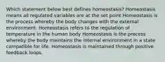 Which statement below best defines homeostasis? Homeostasis means all regulated variables are at the set point Homeostasis is the process whereby the body changes with the external environment. Homeostasis refers to the regulation of temperature in the human body Homeostasis is the process whereby the body maintains the internal environment in a state compatible for life. Homeostasis is maintained through positive feedback loops.