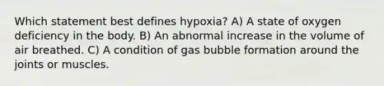 Which statement best defines hypoxia? A) A state of oxygen deficiency in the body. B) An abnormal increase in the volume of air breathed. C) A condition of gas bubble formation around the joints or muscles.