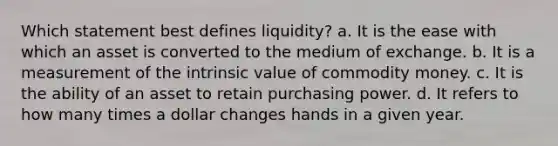 Which statement best defines liquidity? a. It is the ease with which an asset is converted to the medium of exchange. b. It is a measurement of the intrinsic value of commodity money. c. It is the ability of an asset to retain purchasing power. d. It refers to how many times a dollar changes hands in a given year.