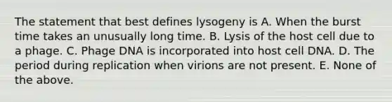 The statement that best defines lysogeny is A. When the burst time takes an unusually long time. B. Lysis of the host cell due to a phage. C. Phage DNA is incorporated into host cell DNA. D. The period during replication when virions are not present. E. None of the above.