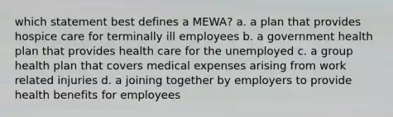 which statement best defines a MEWA? a. a plan that provides hospice care for terminally ill employees b. a government health plan that provides health care for the unemployed c. a group health plan that covers medical expenses arising from work related injuries d. a joining together by employers to provide health benefits for employees