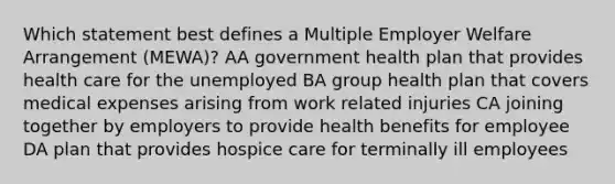 Which statement best defines a Multiple Employer Welfare Arrangement (MEWA)? AA government health plan that provides health care for the unemployed BA group health plan that covers medical expenses arising from work related injuries CA joining together by employers to provide health benefits for employee DA plan that provides hospice care for terminally ill employees