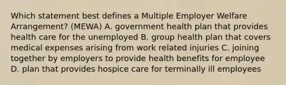 Which statement best defines a Multiple Employer Welfare Arrangement? (MEWA) A. government health plan that provides health care for the unemployed B. group health plan that covers medical expenses arising from work related injuries C. joining together by employers to provide health benefits for employee D. plan that provides hospice care for terminally ill employees