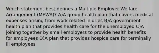 Which statement best defines a Multiple Employer Welfare Arrangement (MEWA)? A)A group health plan that covers medical expenses arising from work related injuries B)A government health plan that provides health care for the unemployed C)A joining together by small employers to provide health benefits for employees D)A plan that provides hospice care for terminally ill employees