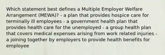 Which statement best defines a Multiple Employer Welfare Arrangement (MEWA)? - a plan that provides hospice care for terminally ill employees - a government health plan that provides health care for the unemployed - a group health plan that covers medical expenses arising from work related injuries - a joining together by employers to provide health benefits for employee