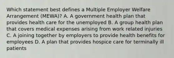 Which statement best defines a Multiple Employer Welfare Arrangement (MEWA)? A. A government health plan that provides health care for the unemployed B. A group health plan that covers medical expenses arising from work related injuries C. A joining together by employers to provide health benefits for employees D. A plan that provides hospice care for terminally ill patients