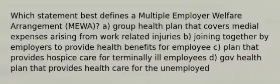 Which statement best defines a Multiple Employer Welfare Arrangement (MEWA)? a) group health plan that covers medial expenses arising from work related injuries b) joining together by employers to provide health benefits for employee c) plan that provides hospice care for terminally ill employees d) gov health plan that provides health care for the unemployed