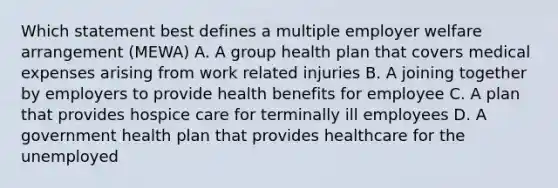 Which statement best defines a multiple employer welfare arrangement (MEWA) A. A group health plan that covers medical expenses arising from work related injuries B. A joining together by employers to provide health benefits for employee C. A plan that provides hospice care for terminally ill employees D. A government health plan that provides healthcare for the unemployed