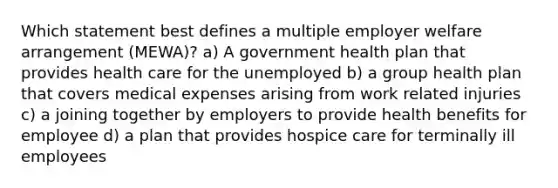 Which statement best defines a multiple employer welfare arrangement (MEWA)? a) A government health plan that provides health care for the unemployed b) a group health plan that covers medical expenses arising from work related injuries c) a joining together by employers to provide health benefits for employee d) a plan that provides hospice care for terminally ill employees