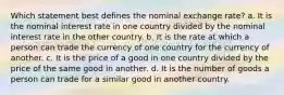 Which statement best defines the nominal exchange rate? a. It is the nominal interest rate in one country divided by the nominal interest rate in the other country. b. It is the rate at which a person can trade the currency of one country for the currency of another. c. It is the price of a good in one country divided by the price of the same good in another. d. It is the number of goods a person can trade for a similar good in another country.