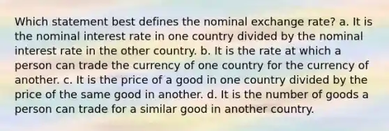 Which statement best defines the nominal exchange rate? a. It is the nominal interest rate in one country divided by the nominal interest rate in the other country. b. It is the rate at which a person can trade the currency of one country for the currency of another. c. It is the price of a good in one country divided by the price of the same good in another. d. It is the number of goods a person can trade for a similar good in another country.