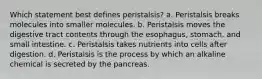 Which statement best defines peristalsis? a. Peristalsis breaks molecules into smaller molecules. b. Peristalsis moves the digestive tract contents through the esophagus, stomach, and small intestine. c. Peristalsis takes nutrients into cells after digestion. d. Peristalsis is the process by which an alkaline chemical is secreted by the pancreas.