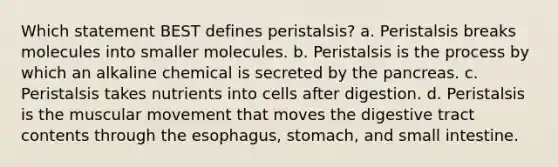 Which statement BEST defines peristalsis? a. Peristalsis breaks molecules into smaller molecules. b. Peristalsis is the process by which an alkaline chemical is secreted by the pancreas. c. Peristalsis takes nutrients into cells after digestion. d. Peristalsis is the muscular movement that moves the digestive tract contents through the esophagus, stomach, and small intestine.