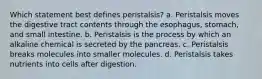 Which statement best defines peristalsis? a. Peristalsis moves the digestive tract contents through the esophagus, stomach, and small intestine. b. Peristalsis is the process by which an alkaline chemical is secreted by the pancreas. c. Peristalsis breaks molecules into smaller molecules. d. Peristalsis takes nutrients into cells after digestion.