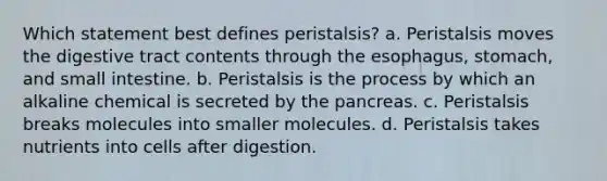 Which statement best defines peristalsis? a. Peristalsis moves the digestive tract contents through the esophagus, stomach, and small intestine. b. Peristalsis is the process by which an alkaline chemical is secreted by the pancreas. c. Peristalsis breaks molecules into smaller molecules. d. Peristalsis takes nutrients into cells after digestion.