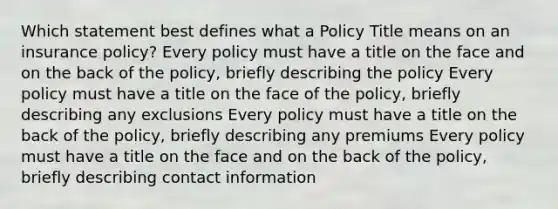 Which statement best defines what a Policy Title means on an insurance policy? Every policy must have a title on the face and on the back of the policy, briefly describing the policy Every policy must have a title on the face of the policy, briefly describing any exclusions Every policy must have a title on the back of the policy, briefly describing any premiums Every policy must have a title on the face and on the back of the policy, briefly describing contact information