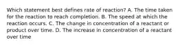 Which statement best defines rate of reaction? A. The time taken for the reaction to reach completion. B. The speed at which the reaction occurs. C. The change in concentration of a reactant or product over time. D. The increase in concentration of a reactant over time