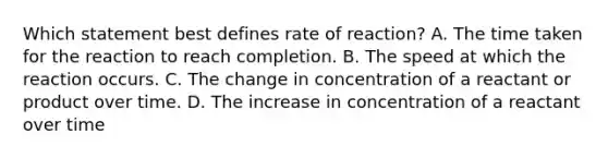 Which statement best defines rate of reaction? A. The time taken for the reaction to reach completion. B. The speed at which the reaction occurs. C. The change in concentration of a reactant or product over time. D. The increase in concentration of a reactant over time