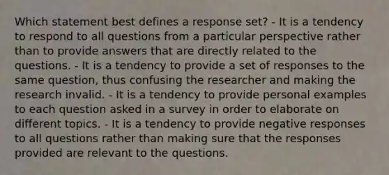 Which statement best defines a response set? - It is a tendency to respond to all questions from a particular perspective rather than to provide answers that are directly related to the questions. - It is a tendency to provide a set of responses to the same question, thus confusing the researcher and making the research invalid. - It is a tendency to provide personal examples to each question asked in a survey in order to elaborate on different topics. - It is a tendency to provide negative responses to all questions rather than making sure that the responses provided are relevant to the questions.