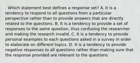 . Which statement best defines a response set? A. It is a tendency to respond to all questions from a particular perspective rather than to provide answers that are directly related to the questions. B. It is a tendency to provide a set of responses to the same question, thus confusing the researcher and making the research invalid. C. It is a tendency to provide personal examples to each questions asked in a survey in order to elaborate on different topics. D. It is a tendency to provide negative responses to all questions rather than making sure that the response provided are relevant to the questions