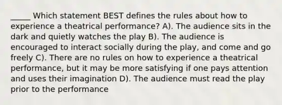 _____ Which statement BEST defines the rules about how to experience a theatrical performance? A). The audience sits in the dark and quietly watches the play B). The audience is encouraged to interact socially during the play, and come and go freely C). There are no rules on how to experience a theatrical performance, but it may be more satisfying if one pays attention and uses their imagination D). The audience must read the play prior to the performance