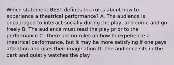 Which statement BEST defines the rules about how to experience a theatrical performance? A. The audience is encouraged to interact socially during the play, and come and go freely B. The audience must read the play prior to the performance C. There are no rules on how to experience a theatrical performance, but it may be more satisfying if one pays attention and uses their imagination D. The audience sits in the dark and quietly watches the play