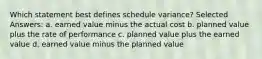 Which statement best defines schedule variance? Selected Answers: a. earned value minus the actual cost b. planned value plus the rate of performance c. planned value plus the earned value d. earned value minus the planned value