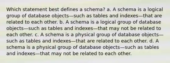 Which statement best defines a schema? a. A schema is a logical group of database objects—such as tables and indexes—that are related to each other. b. A schema is a logical group of database objects—such as tables and indexes—that may not be related to each other. c. A schema is a physical group of database objects—such as tables and indexes—that are related to each other. d. A schema is a physical group of database objects—such as tables and indexes—that may not be related to each other.