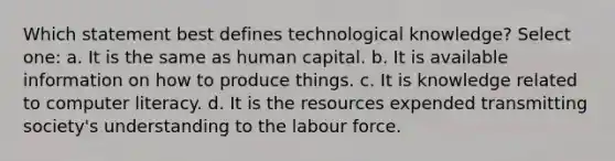 Which statement best defines technological knowledge? Select one: a. It is the same as human capital. b. It is available information on how to produce things. c. It is knowledge related to computer literacy. d. It is the resources expended transmitting society's understanding to the labour force.