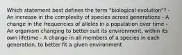 Which statement best defines the term "biological evolution"? - An increase in the complexity of species across generations - A change in the frequencies of alleles in a population over time - An organism changing to better suit its environment, within its own lifetime - A change in all members of a species in each generation, to better fit a given environment