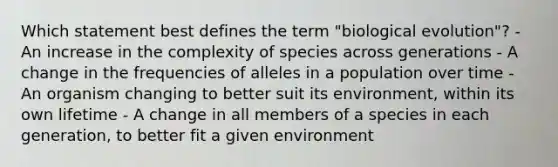 Which statement best defines the term "biological evolution"? - An increase in the complexity of species across generations - A change in the frequencies of alleles in a population over time - An organism changing to better suit its environment, within its own lifetime - A change in all members of a species in each generation, to better fit a given environment