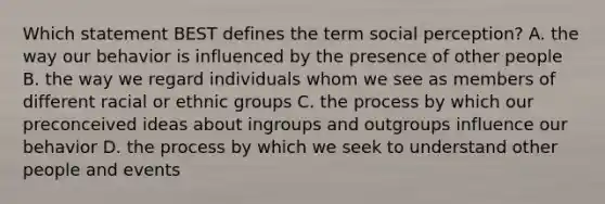 Which statement BEST defines the term social perception? A. the way our behavior is influenced by the presence of other people B. the way we regard individuals whom we see as members of different racial or ethnic groups C. the process by which our preconceived ideas about ingroups and outgroups influence our behavior D. the process by which we seek to understand other people and events