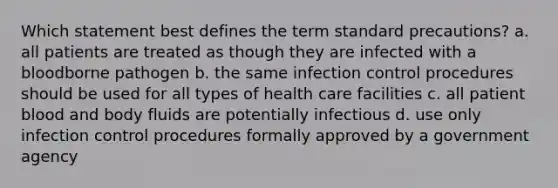 Which statement best defines the term standard precautions? a. all patients are treated as though they are infected with a bloodborne pathogen b. the same infection control procedures should be used for all types of health care facilities c. all patient blood and body fluids are potentially infectious d. use only infection control procedures formally approved by a government agency