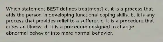 Which statement BEST defines treatment? a. it is a process that aids the person in developing functional coping skills. b. it is any process that provides relief to a sufferer. c. it is a procedure that cures an illness. d. it is a procedure designed to change abnormal behavior into more normal behavior.