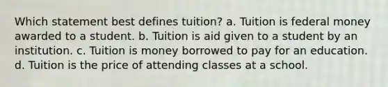 Which statement best defines tuition? a. Tuition is federal money awarded to a student. b. Tuition is aid given to a student by an institution. c. Tuition is money borrowed to pay for an education. d. Tuition is the price of attending classes at a school.