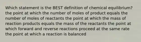 Which statement is the BEST definition of chemical equilibrium? the point at which the number of moles of product equals the number of moles of reactants the point at which the mass of reaction products equals the mass of the reactants the point at which forward and reverse reactions proceed at the same rate the point at which a reaction is balanced